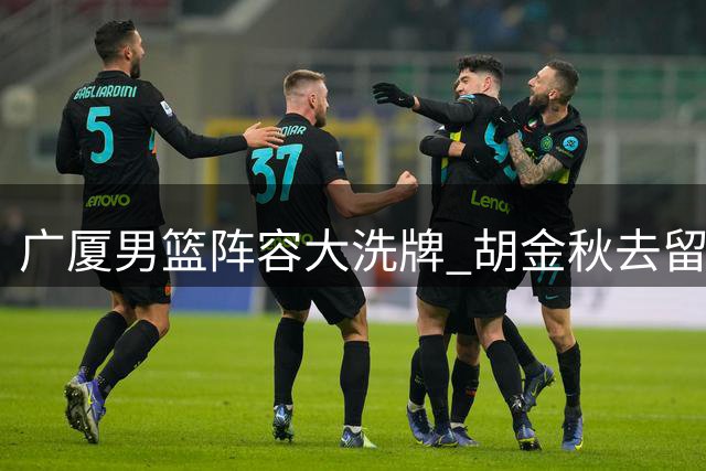 广厦男篮阵容大洗牌 胡金秋去留悬而未决
