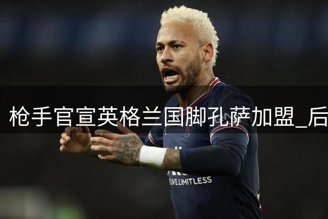 枪手官宣英格兰国脚孔萨加盟 后防大将签约五年