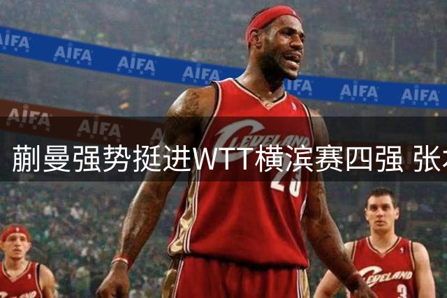 蒯曼强势挺进WTT横滨赛四强 张本美和力克韩国新星