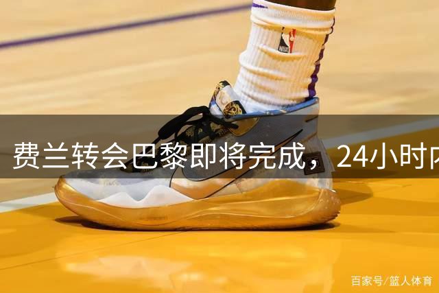 费兰转会巴黎即将完成，24小时内完成手续