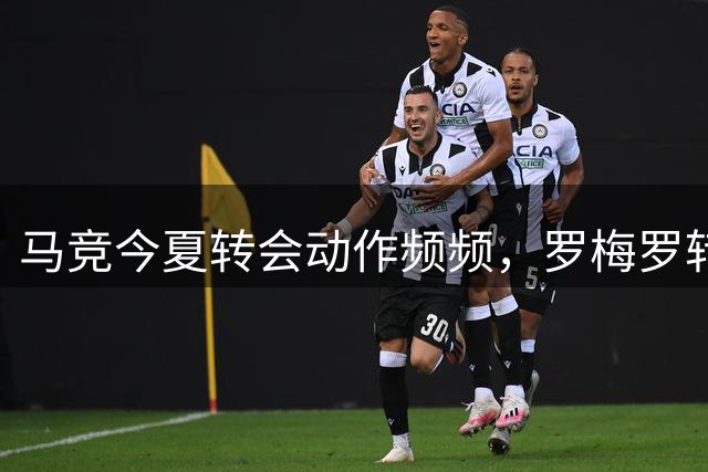 马竞今夏转会动作频频，罗梅罗转会谈判进入关键阶段